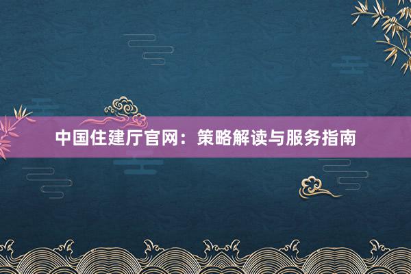 中国住建厅官网：策略解读与服务指南