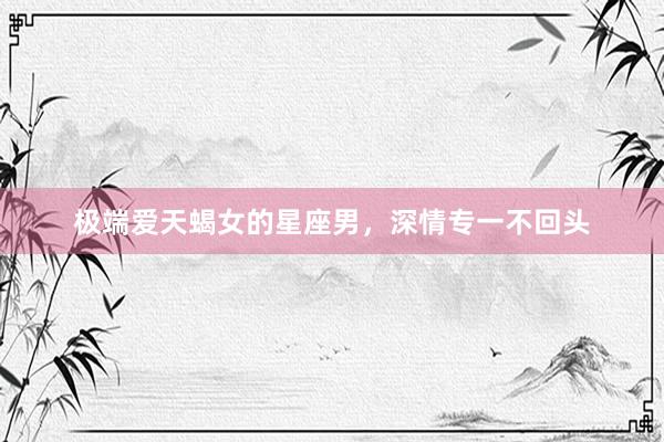 极端爱天蝎女的星座男，深情专一不回头